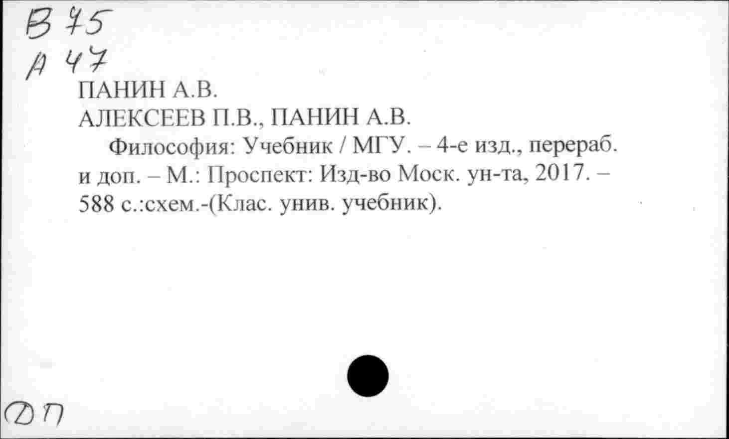 ﻿ПАНИН А.В.
АЛЕКСЕЕВ П.В., ПАНИН А.В.
Философия: Учебник / МГУ. - 4-е изд., перераб. и доп. - М.: Проспект: Изд-во Моск, ун-та, 2017. -588 с.:схем.-(Клас. унив. учебник).